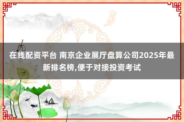 在线配资平台 南京企业展厅盘算公司2025年最新排名榜,便于对接投资考试