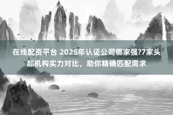 在线配资平台 2025年认证公司哪家强?7家头部机构实力对比，助你精确匹配需求