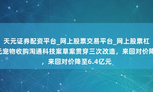 天元证券配资平台_网上股票交易平台_网上股票杠杆平台 天元宠物收购淘通科技案草案贯穿三次改造，来回对价降至6.4亿元