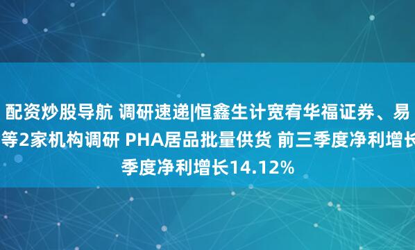 配资炒股导航 调研速递|恒鑫生计宽宥华福证券、易方达基金等2家机构调研 PHA居品批量供货 前三季度净利增长14.12%