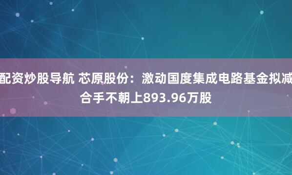 配资炒股导航 芯原股份：激动国度集成电路基金拟减合手不朝上893.96万股