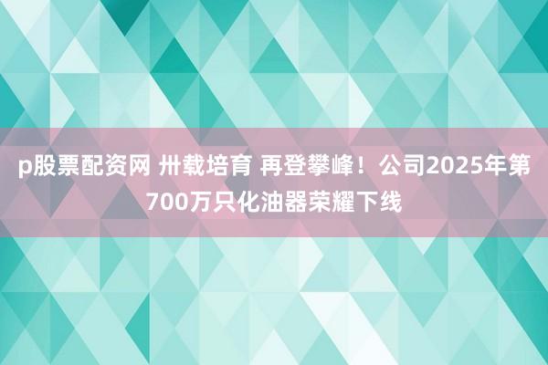 p股票配资网 卅载培育 再登攀峰!公司2025年第700万只化油器荣耀下线