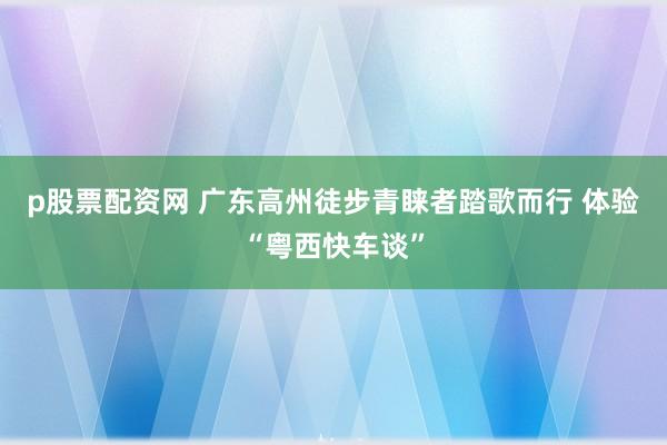 p股票配资网 广东高州徒步青睐者踏歌而行 体验“粤西快车谈”