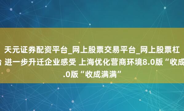 天元证券配资平台_网上股票交易平台_网上股票杠杆平台 进一步升迁企业感受 上海优化营商环境8.0版“收成满满”