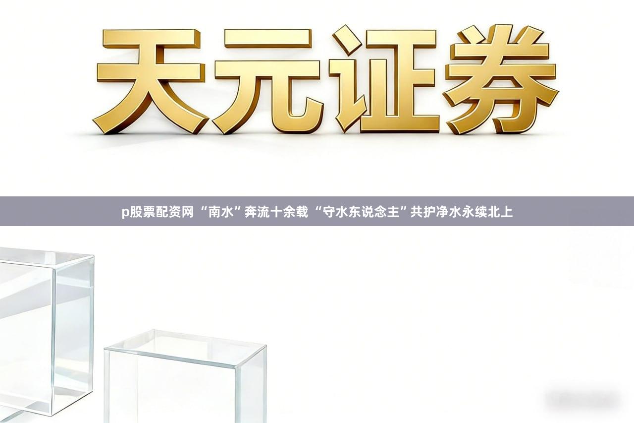 p股票配资网 “南水”奔流十余载 “守水东说念主”共护净水永续北上