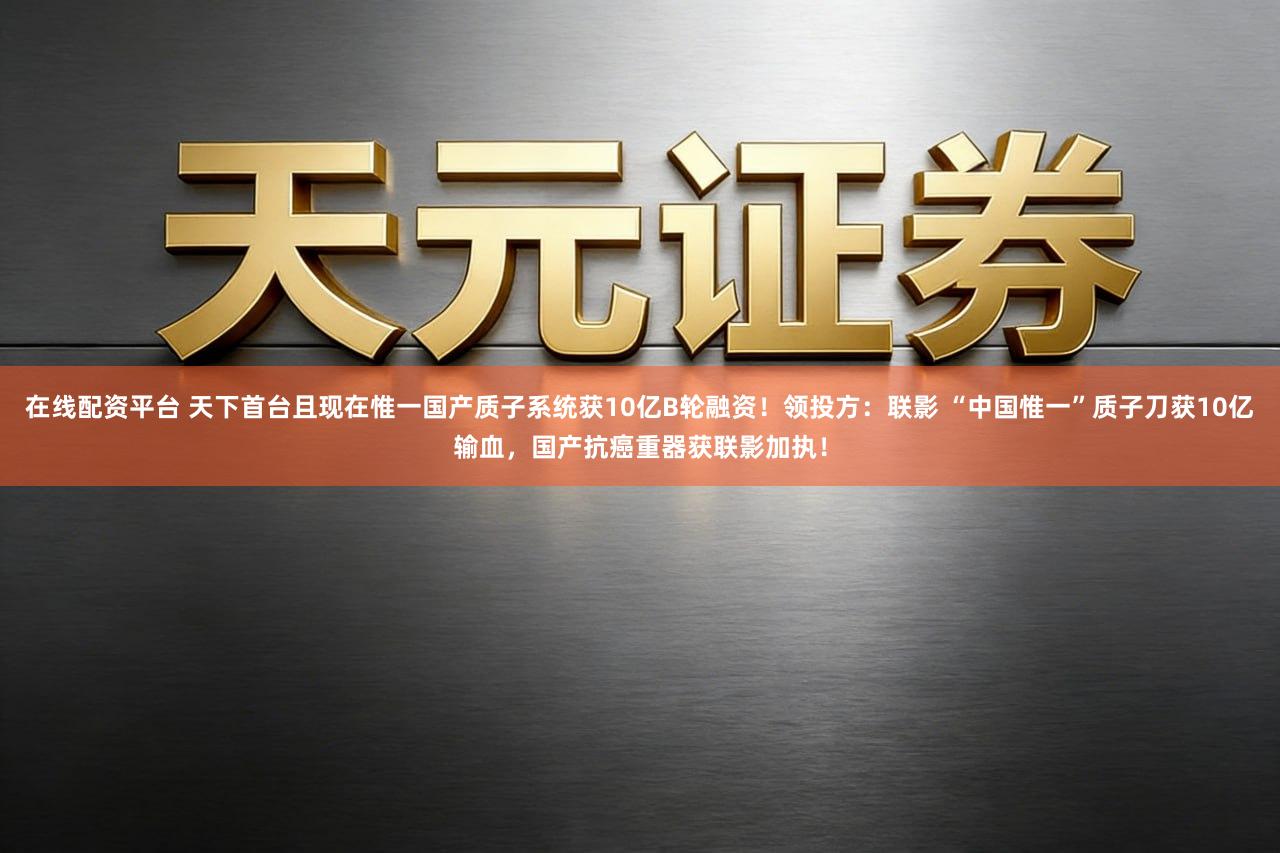 在线配资平台 天下首台且现在惟一国产质子系统获10亿B轮融资!领投方:联影 “中国惟一”质子刀获10亿输血,国产抗癌重器获联影加执!