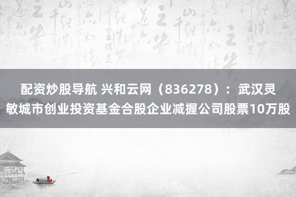 配资炒股导航 兴和云网（836278）：武汉灵敏城市创业投资基金合股企业减握公司股票10万股