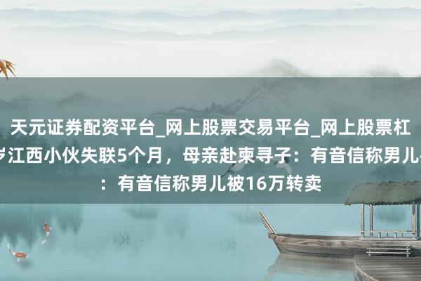 天元证券配资平台_网上股票交易平台_网上股票杠杆平台 19岁江西小伙失联5个月，母亲赴柬寻子：有音信称男儿被16万转卖