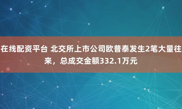 在线配资平台 北交所上市公司欧普泰发生2笔大量往来，总成交金额332.1万元