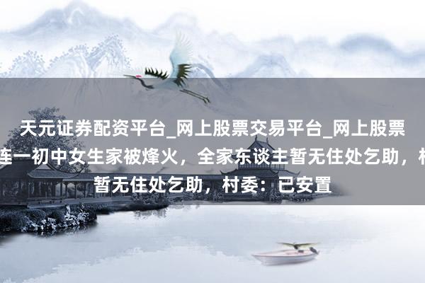 天元证券配资平台_网上股票交易平台_网上股票杠杆平台 大连一初中女生家被烽火，全家东谈主暂无住处乞助，村委：已安置
