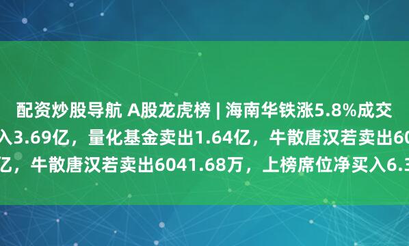 配资炒股导航 A股龙虎榜 | 海南华铁涨5.8%成交63.82亿元，章盟主买入3.69亿，量化基金卖出1.64亿，牛散唐汉若卖出6041.68万，上榜席位净买入6.31亿