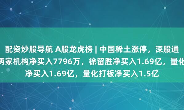 配资炒股导航 A股龙虎榜 | 中国稀土涨停，深股通净买入4021万，两家机构净买入7796万，徐留胜净买入1.69亿，量化打板净买入1.5亿