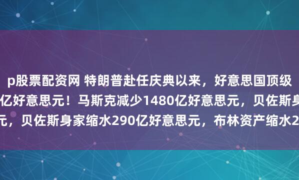 p股票配资网 特朗普赴任庆典以来，好意思国顶级富豪金钱挥发1.39万亿好意思元！马斯克减少1480亿好意思元，贝佐斯身家缩水290亿好意思元，布林资产缩水220亿好意思元