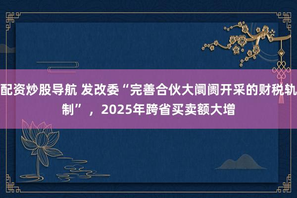 配资炒股导航 发改委“完善合伙大阛阓开采的财税轨制” ，2025年跨省买卖额大增