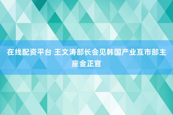 在线配资平台 王文涛部长会见韩国产业互市部主座金正官