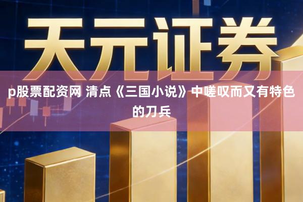 p股票配资网 清点《三国小说》中嗟叹而又有特色的刀兵