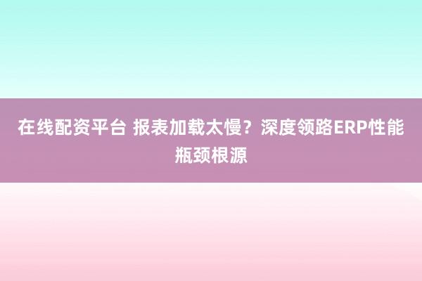在线配资平台 报表加载太慢？深度领路ERP性能瓶颈根源