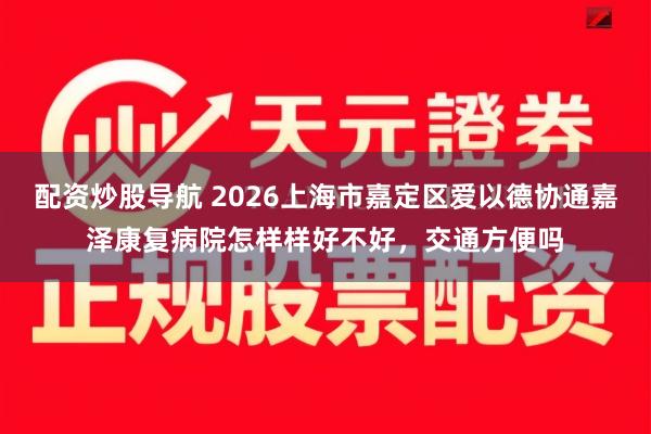 配资炒股导航 2026上海市嘉定区爱以德协通嘉泽康复病院怎样样好不好，交通方便吗