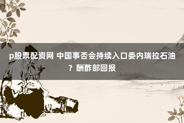 p股票配资网 中国事否会持续入口委内瑞拉石油?酬酢部回报