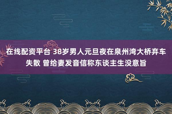 在线配资平台 38岁男人元旦夜在泉州湾大桥弃车失散 曾给妻发音信称东谈主生没意旨