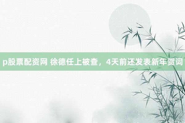 p股票配资网 徐德任上被查，4天前还发表新年贺词