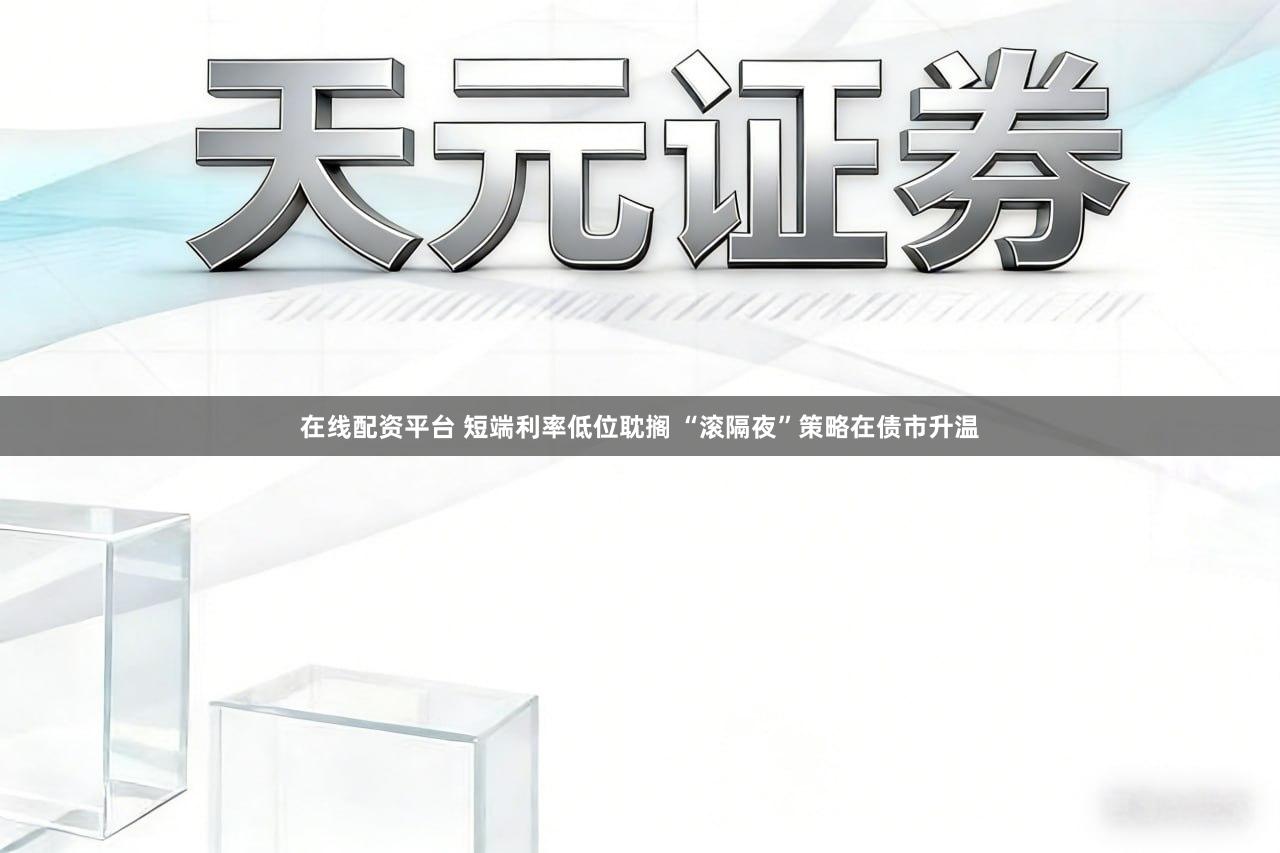 在线配资平台 短端利率低位耽搁 “滚隔夜”策略在债市升温