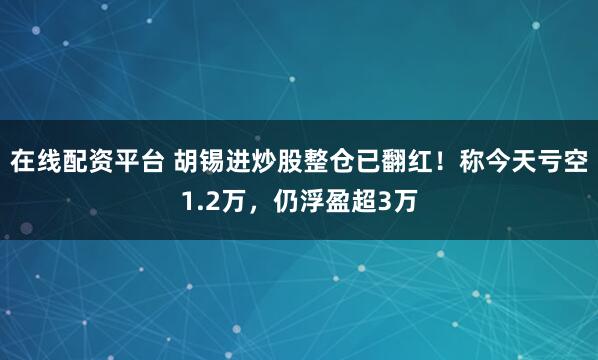 在线配资平台 胡锡进炒股整仓已翻红！称今天亏空1.2万，仍浮盈超3万