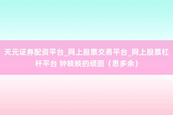 天元证券配资平台_网上股票交易平台_网上股票杠杆平台 钟睒睒的顽固(思多余)