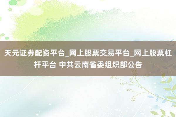 天元证券配资平台_网上股票交易平台_网上股票杠杆平台 中共云南省委组织部公告