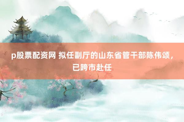 p股票配资网 拟任副厅的山东省管干部陈伟颂，已跨市赴任
