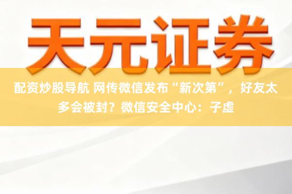 配资炒股导航 网传微信发布“新次第”，好友太多会被封？微信安全中心：子虚