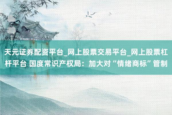 天元证券配资平台_网上股票交易平台_网上股票杠杆平台 国度常识产权局:加大对“情绪商标”管制