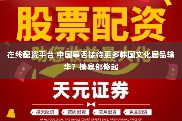 在线配资平台 中国事否接待更多韩国文化居品输华？搪塞部修起