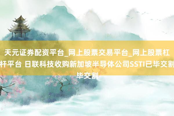 天元证券配资平台_网上股票交易平台_网上股票杠杆平台 日联科技收购新加坡半导体公司SSTI已毕交割