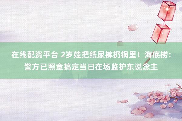 在线配资平台 2岁娃把纸尿裤扔锅里！海底捞：警方已照章搞定当日在场监护东说念主