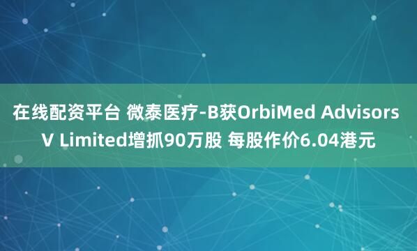在线配资平台 微泰医疗-B获OrbiMed Advisors V Limited增抓90万股 每股作价6.04港元