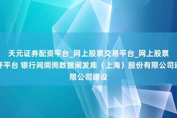 天元证券配资平台_网上股票交易平台_网上股票杠杆平台 银行间阛阓数据阐发库（上海）股份有限公司建设