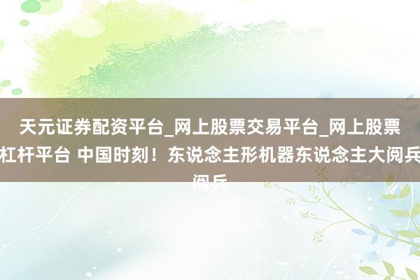 天元证券配资平台_网上股票交易平台_网上股票杠杆平台 中国时刻！东说念主形机器东说念主大阅兵