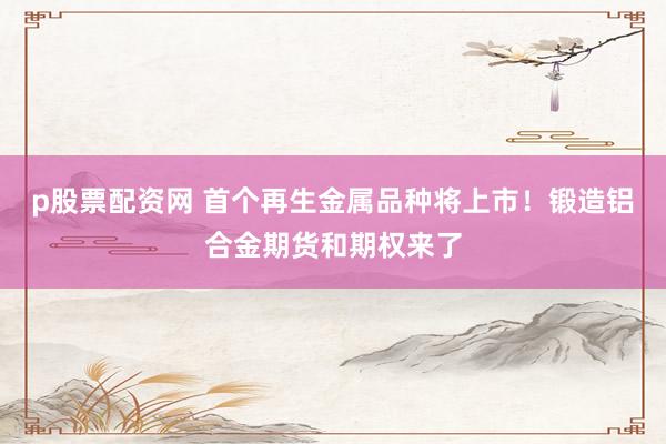 p股票配资网 首个再生金属品种将上市！锻造铝合金期货和期权来了