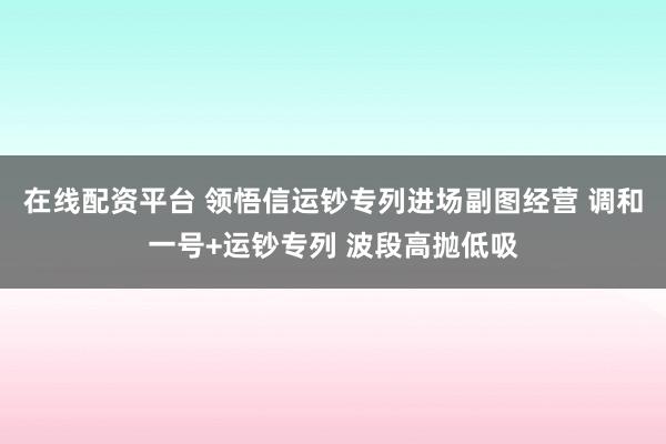 在线配资平台 领悟信运钞专列进场副图经营 调和一号+运钞专列 波段高抛低吸